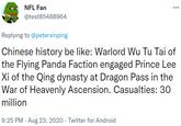 NFL Fan @test85488964 Replying to @peterxinping Chinese history be like: Warlord Wu Tu Tai of the Flying Panda Faction engaged Prince Lee Xi of the Qing dynasty at Dragon Pass in the War of Heavenly Ascension. Casualties: 30 million 9:25 PM · Aug 23, 2020 · Twitter for Android