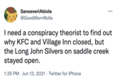 SanseveriAbiola @GoodMornRolla I need a conspiracy theorist to find out why KFC and Village Inn closed, but the Long John Silvers on saddle creek stayed open. 1:35 PM · Jun 13, 2021 · Twitter for iPhone