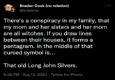 Braden Cook (no relation) @bradenjc There's a conspiracy in my family, that my mom and her sisters and her mom are all witches. If you draw lines between their houses, it forms a pentagram. In the middle of that cursed symbol is... That old Long John Silvers. 6:08 PM · Aug 15, 2020 · Twitter for iPhone