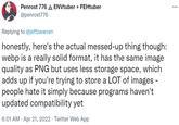 Penrost 776 A ENVtuber + FEHtuber @penrost776 Replying to @jeffzwarren honestly, here's the actual messed-up thing though: webp is a really solid format, it has the same image quality as PNG but uses less storage space, which adds up if you're trying to store a LOT of images - people hate it simply because programs haven't updated compatibility yet 6:01 AM · Apr 21, 2022 · Twitter Web App