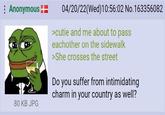 : Anonymous 04/20/22(Wed)10:56:02 No.163356082 >cutie and me about to pass eachother on the sidewalk >She crosses the street Do you suffer from intimidating charm in your country as well? 80 KB JPG
