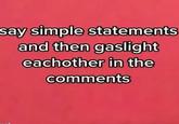 say simple statements and then gaslight eachother in the comments