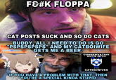 F&#K FLOPPA CAT POSTS SUCK AND SO DO CATS BUDDY, ALL I NEED TO DO IS GO "PSPSPSPSPS" AND MY CATBOIWIFE GETS ME A BEER. ImSeriouslyConstipated.iF CONSERVATIVE GUYS WITH CATBÓIWIVES IF YOU HAVE A PROBLEM WITH THAT, THEN YOU'RE A SPECIAL KINDA STUPID
