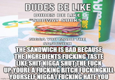 DUDES BE LIKEC DUDES BE LIKE C GESUBWAY SUCKS" N---- YOU MADE THE SANDWICH THE SANDWICH IS BAD BECAUSE THE INGREDIENTS F------ TASTE LIKE S--- N---- SHUT THE F--- UP YOURE A F------ BITCH FUCKINGKILL YOURSELF NIGGAI F------ HATE YOU imgflip.com