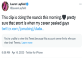 Lauren Layfield @LaurenLayfield This clip is doing the rounds this morning. sure that snort is when my career peaked guys twitter.com/jamabing/statu... pretty You're unable to view this Tweet because this account owner limits who can view their Tweets. Learn more 6:58 AM · Apr 16, 2022 · Twitter for iPhone