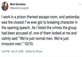 Mark Grimshaw @MarkGComedyUK I work in a prison themed escape room, and yesterday was the closest l've ever got to breaking character in the opening speech. As I listed the crimes the group had been accused of, one of them looked at me and calmly said "We're just normal men. We're just innocent men." 10/10. 3:54 PM · Apr 21, 2022 · Twitter for iPhone