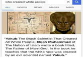 who created white people ALL VIDEOS NEWS IMAGES MAPS "Yakub:The Black Scientist That Created All White People. Elijah Muhammad of The Nation of Islam wrote a book titled, The Father of Man-Kind. In the book he teaches that the white race was created by an evil scientist named Yakub." Julli KORCN