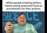 yakub White people kneeling before Yakub eating seasoned food as punishment for their actions SHOE CE