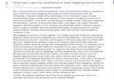How can I get my boyfriend to stop digging his tunnel? 84 self.Advice Submitted 5 days ago by Specialist-Ad4561 So, I know this is a weird question, but my boyfriend likes to spend a lot of his free time digging a tunnel on some property that he inherited. I haven't seen the full extent of it, but last I saw it was remarkably deep under the surface. He's spent roughly a year on it, and it's evident. The front of the thing is deep, wide, well put together. At the front, which is the only part that I've seen, he's got cement beams, electric lights, even chairs and a small table. I haven't gone into it, but it looked like the quality severely dropped as the tunnel went further, mostly becoming open dirt with some wood beams holding it up. My biggest concern is his safety, I'm really worried that he's going to dig too deep and it'll collapse on him or something. I've tried voicing this concern to him, but he just laughs it off and assures me that he'll be fine. Aside from safety concerns, there's also the fact that he doesn't really have a social life, because of this thing. I'm pretty much the only person he still talks to outside of his job, and he doesn't go out and do anything anymore. It used to be that he'd occasionally head out and do some digging on the weekends, but now he spends almost all of his free time out there. He still comes home, but he barely spends any time with me, and I know that he isn't doing anything but digging that damn hole in the ground. This can't be good for his mental health, but I don't know how to convince him to stop. He's always really happy when he comes back from digging, which is why I haven't seriously tried to stop him before, but I was talking to a friend about him, and she told me he might be going crazy. Obviously I don't think he's insane, but I hadn't considered the mental health aspect of this, and I just don't know what to do. TLDR: Boyfriend spends all of his time digging a tunnel, and I'm worried for both his physical and mental health