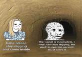 babe please stop digging the tunnel is incomplete, i must continue digging, the world is opening up and i must serve it and come inside