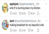 applejack @applesandgirls_ · 2m who tf is burning down my kitchen 4,023 L1 56.5K 98.2K 1, dash @mywifeishotterthanurs · 3m making breakfast for my beautiful wife 3,524 17 15.4K 61K