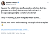 Madison Cawthorn ... @CawthornforNC I guess the left thinks goofy vacation photos during a game on a cruise (taken waaay before I ran for Congress) is going to somehow hurt me? They're running out of things to throw at me... Share your most embarrassing vacay pics in the replies cruisecritic.com/articles.cfm?.. 5:30 PM · Apr 22, 2022 · Twitter Web App