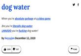 f dog water When you're absolute garbage at a video game Bro you're literally dog water. LMAO00 you're f------ dog water! by heyyyjon December 12, 2020 2295 317 FLAG