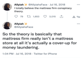 Allyiah @AllyiahsFace · Jul 16, 2018 I totally believe the mattress firm conspiracy theory. 79 L 1,653 3,015 1 A Tip Allyiah @AllyiahsFace So the theory is basically that mattress firm really isn't a mattress store at all it's actually a cover-up for money laundering. 1:04 PM · Jul 16, 2018 · Twitter for iPhone