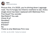 Mark @MarkosAmieleos Picture this, it's 2025, you're driving down Lagrange road. You're hungry but there's nowhere to eat. Every single store has been replaced with Mattress Firm. Five Guys? You wonder Red Robin? You ask Chick fil a? Noodles? Hooters? B'Dubs? No There is only Mattress Firm now 4:17 PM · Jan 22, 2018 · Twitter for Android