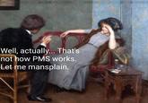Well, actually... That's not how PMS works. Let me mansplain.