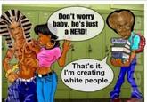 Don't worry baby, he's just a NERD! That's it. I'm creating white people. ONE CULOSS