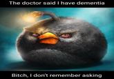 The doctor said I have dementia Bitch, I don't remember asking