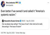 Nina Jankowicz @wiczipedia Even better if we owned it and called it "America's systemic racism." Alexandria Ocasio-Cortez @AOC Sep 29, 2020 Can we please stop calling it "the issue of race" when what we're really discussing is "the issue of racism" 9:57 PM Sep 29, 2020 Twitter Web App ⠀