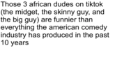 Those 3 african dudes on tiktok (the m-----, the skinny guy, and the big guy) are funnier than everything the american comedy industry has produced in the past 10 years