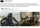 Will Menaker @willmenaker Y'all the people who r---- and reaved the coasts of Europe for centuries, massacring and enslaving all they encountered, they were PoC and queer! Jon Henner @jmhenner. Apr 26 Replying to @ISASaxonists White supremacist Vikings versus probably actual Vikings. ALT ALT 1:22 PM . Apr 27, 2022. Twitter Web App