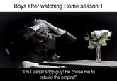 Boys after watching Rome season 1 "I'm Caesar's top guy! He chose me to rebuild the empire!"