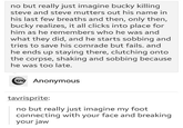 no but really just imagine bucky killing steve and steve mutters out his name in his last few breaths and then, only then, bucky realizes, it all clicks into place for him as he remembers who he was and what they did, and he starts sobbing and tries to save his comrade but fails. and he ends up staying there, clutching onto the corpse, shaking and sobbing because he was too late. Anonymous tavrisprite: no but really just imagine my foot connecting with your face and breaking your jaw
