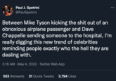 Paul J. Spetrini @PaulSpetrini ... Between Mike Tyson kicking the s--- out of an obnoxious airplane passenger and Dave Chappelle sending someone to the hospital, l'm really digging this new trend of celebrities reminding people exactly who the hell they are dealing with. 3:18 AM · May 4, 2022 · Twitter Web App 553 Retweets 31 Quote Tweets 3,794 Likes