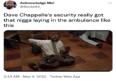 Acknowledge Me! @Rocko94_ Dave Chappelle's security really got that n---- laying in the ambulance like this 3:53 AM · May 4, 2022 · Twitter Web App