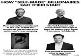 HOW "SELF-MADE" BILLIONAIRES GOT THEIR START Mom sat on the same board as the CEO of IBM and convinced him to take a risk on her son's new company Started Amazon with $300,000 in seed capital from his parents and more from some rich friends Took $0 from his rich parents, created the loose aggressive strategy, and became the best poker player in the world Dad owned an emerald mine in apartheid South Africa