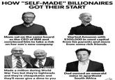HOW "SELF-MADE" BILLIONAIRES GOT THEIR START Mom sat on the same board as the CEO of IBM and convinced him to take a risk on her son's new company Started Amazon with $300,000 in seed capital from his parents and more from some rich friends Made a million during World War Two but they're tightwads and they're cheapskates and they'll never give a dime to you Dad owned an emerald mine in apartheid South Africa