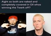 Aight so both are naked and completely covered in Oil whos winning the Twerk off? MUSKA OCRCAFOOTWEA