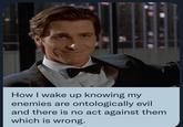 How I wake up knowing my enemies are ontologically evil and there is no act against them which is wrong.