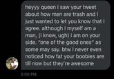 heyyy queen I saw your tweet about how men are trash and I just wanted to let you know that I agree. although I myself am a man, (i know, ugh) i am on your side. "one of the good ones" as some may say. btw I never even noticed how fat your boobies are till now but they're awesome 5:00 PM