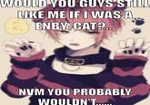WOULD YOU GOYS STILL LIKE ME IF I WAS A A ENBY-CAT?. NVM YOU PROBABLY WOULDN'T.
