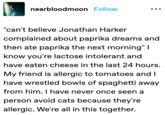 nearbloodmoon Follow "can't believe Jonathan Harker complained about paprika dreams and then ate paprika the next morning" I know you're lactose intolerant and have eaten cheese in the last 24 hours. My friend is allergic to tomatoes and I have wrestled bowls of spaghetti away from him. I have never once seen a person avoid cats because they're allergic. We're all in this together.