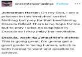 onesentencemusings Follow Johnathan Harker: Oh my God, I am a prisoner in this wretched castle! Nothing but prey for that bewildering Dracula fellow! There is no hope for me but to pray I arise no suspicion in Dracula so I may delay the inevitable. Dracula, washing Johnathan's dishes: This is going great. I'm gonna get a good grade in being human, which is both normal to want and possible to achieve.