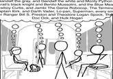 What Everyone's Thinking iandalf the gray, and Gandalf the white and Monty Python irail's black knight and Benito Mussolini, and the Blue Mea wboy Curtis, and Jambi The Genie Robocop, The Termina aptain Kirk, and Darth Vader, Lo-pan, Superman, every sin er Ranger Bill S. Preston and Theodore Logan Spock, The Doc Ock, and Hulk Hogan m-Seq