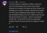 Sewerslvt O· 1 day ago I'm the creator, I posted it within a discord server & someone from that server then shared it to twitter & it blew up from there. It's literally just a gif of a brain aneurysm & audio of some guy stabbing toilet paper. It's by far the dumbest thing I've ever made & yet its got like thousands of views. I don't care about credit tho. I just think it's funny watching people share this around & not realise I made it. 凸 400 7 目 20 20 REPLIES