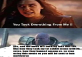 You Took Everything From Me !! yes, and the mods will f------ take this tob. like how they took my fat rabbit meme with 2k votes, how they banned among us. so stop using this meme or you will be sent to ban multiverse
