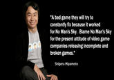 "A bad game they will try to constantly fix because it worked for No Man's Sky. Blame No Man's Sky for the present attitude of video game companies releasing incomplete and broken games." II Shigeru Miyamoto