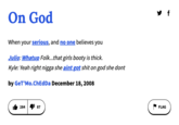 On God f When your serious, and no one believes you Julio: Whatup Folk...that girls booty is thick. Kyle: Yeah right n---- she aint got s--- on god she dont by GeT'Mo.ChEdDa December 18, 2008 284 87 FLAG