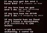 If my bro got $4 and I have $40 1'm flexin on him If my bro has no gas and I do. He not hitting this jay If my bro has no drink and I do. I'm chugging my s--- If my homie has no food and I have a mcchicken, I'm crushing it. ON GOD!! Y'all be Generousjt's sickening. I came up