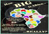 How BIG is Africa... hask as Praih uns Did you know, you can fit 25 smaller Africas inside the continent of Africa? Yep! Becuase of the way Europeans draw maps, Africa appears much smaller than it actually is! ...REALLY? Lucas Rabins, on a plane, 2/22/20