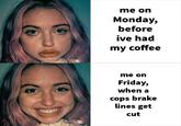 me on Monday, before ive had my coffee me on Friday, when a cops brake lines get cut