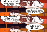 why don't you come over i can't. Cops are looking for me, they say i killed 2 people my mom and dad aren't home about that.