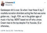DJ Akademiks @Akademiks Gatekeeper s--- is over. So when i hear these lil Jay Z rocafella rocnation dickriders acting like that was some golden era.. i laugh. FOH. we in the golden ages of music n hip hop. MERIT based not off who u know. Cream rises to the top despite if its Youtube, IG or otherwise,. 1:05 PM · Dec 22, 2021 · Twitter Web App