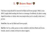 5. Brown Heart This heart emoji should be reserved for Black and brown people. While a non- BIPOC might think sending this heart is a message of solidarity, it's akin to using digital brownface or darker skin tone emojis when you're actually a skin tone 1 person. Good for: Any use by Black and brown people. Bad for: Use by a white person to show solidarity with their Black and brown friends. Just do a classic red heart to show support.
