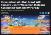 Nickelodeon All-Star Brawl Will Remove Jenny Wakeman Dialogue Associated With NSFW Parody Well, that's a reference for the hardcore fans. BY RHIANNON BEVAN f PUBLISHED 2 DAYS AGO 06:41.082 Credit: @nescartridges via Twitter JENNY You wouldn't like my brain! It's all circuity and metallic! Continue
