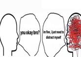 you okay bro? im fine, i just need to distract myself